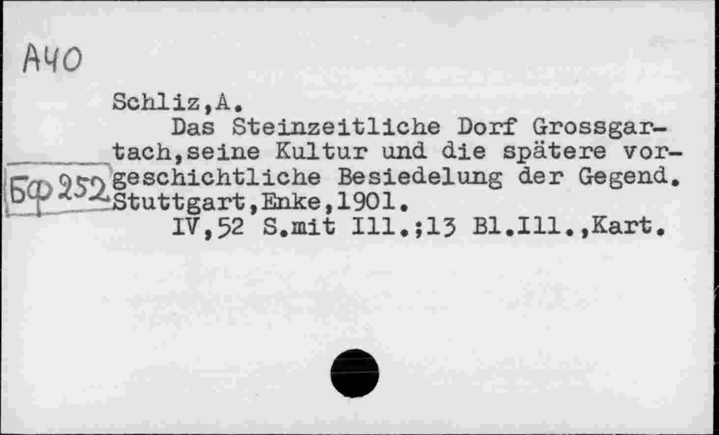 ﻿MO
Schliz,A.
Das Steinzeitliehe Dorf Grossgar-tach,seine Kultur und die spätere vorgeschichtliche Besiedelung der Gegend. ‘Stuttgart, Enke, 1901.
IV,52 S.mit Ill.î13 Bl.Ill.,Kart.